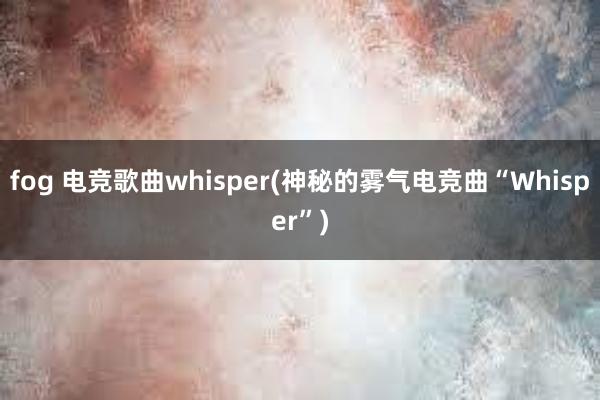 fog 电竞歌曲whisper(神秘的雾气电竞曲“Whisper”)