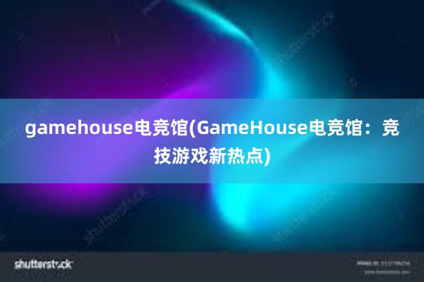 gamehouse电竞馆(GameHouse电竞馆：竞技游戏新热点)