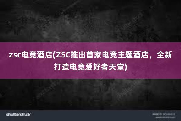 zsc电竞酒店(ZSC推出首家电竞主题酒店，全新打造电竞爱好者天堂)