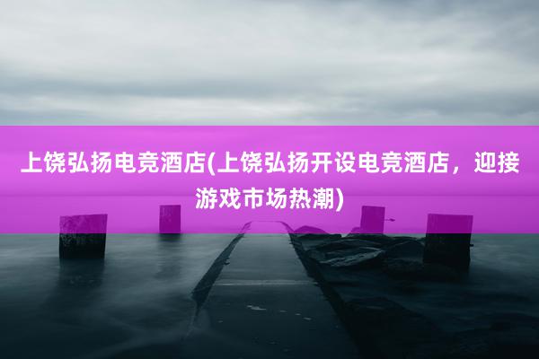 上饶弘扬电竞酒店(上饶弘扬开设电竞酒店，迎接游戏市场热潮)