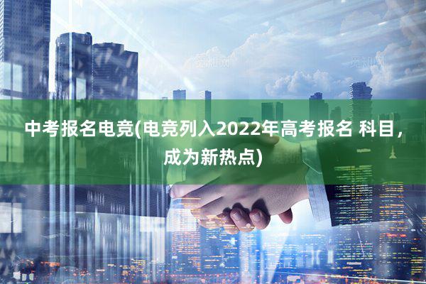 中考报名电竞(电竞列入2022年高考报名 科目，成为新热点)