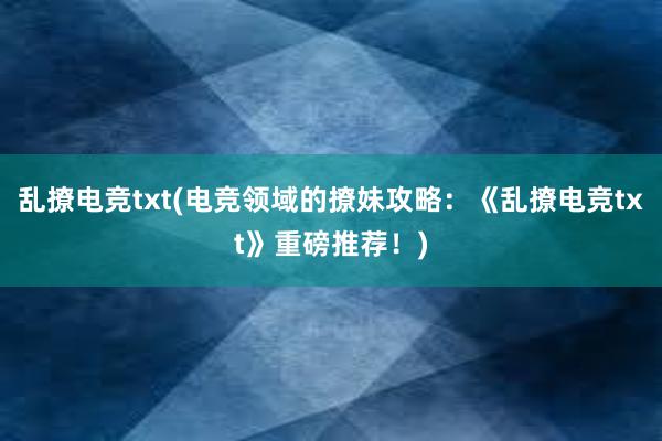 乱撩电竞txt(电竞领域的撩妹攻略：《乱撩电竞txt》重磅推荐！)