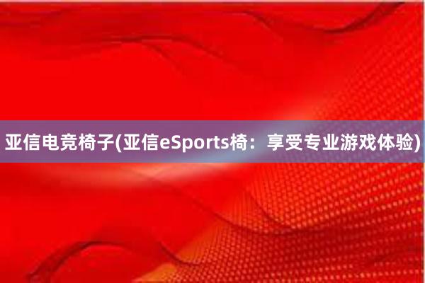 亚信电竞椅子(亚信eSports椅：享受专业游戏体验)