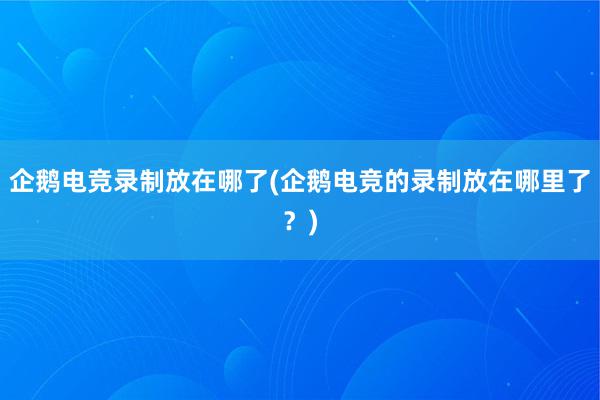 企鹅电竞录制放在哪了(企鹅电竞的录制放在哪里了？)