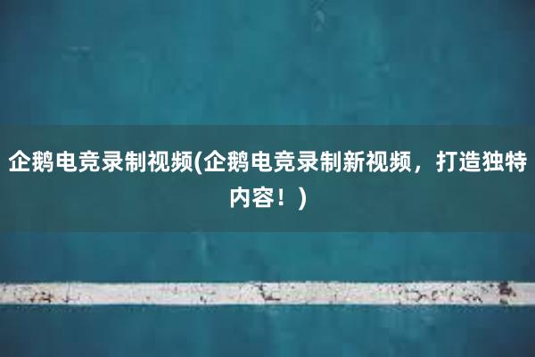 企鹅电竞录制视频(企鹅电竞录制新视频，打造独特内容！)