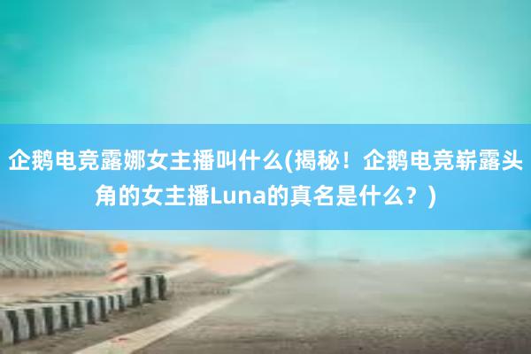 企鹅电竞露娜女主播叫什么(揭秘！企鹅电竞崭露头角的女主播Luna的真名是什么？)