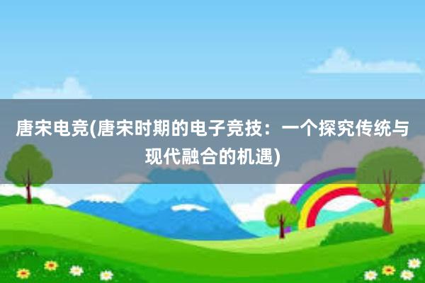 唐宋电竞(唐宋时期的电子竞技：一个探究传统与现代融合的机遇)