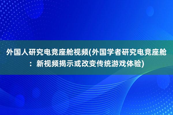 外国人研究电竞座舱视频(外国学者研究电竞座舱：新视频揭示或改变传统游戏体验)