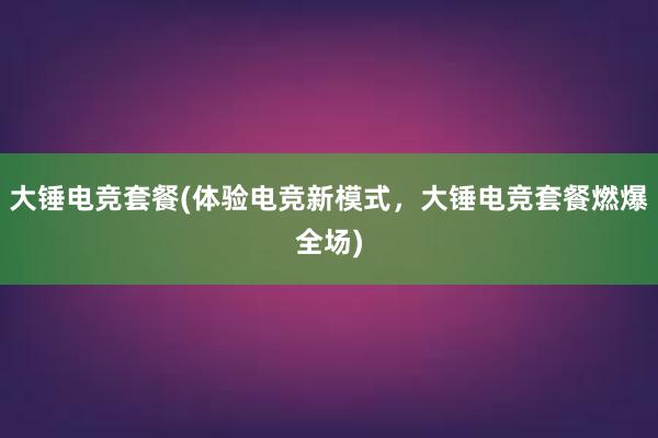 大锤电竞套餐(体验电竞新模式，大锤电竞套餐燃爆全场)