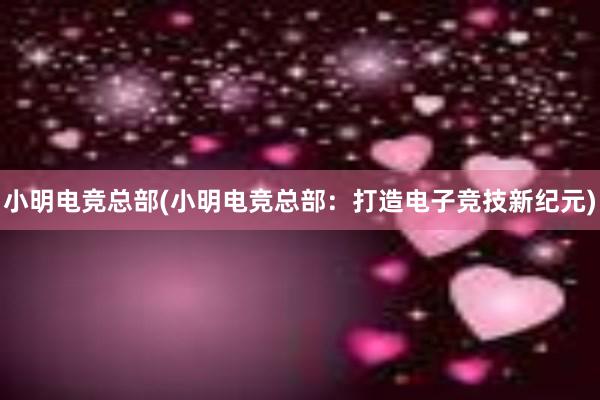 小明电竞总部(小明电竞总部：打造电子竞技新纪元)