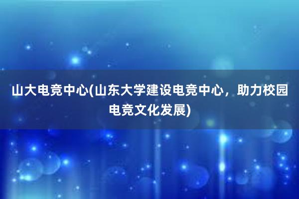 山大电竞中心(山东大学建设电竞中心，助力校园电竞文化发展)