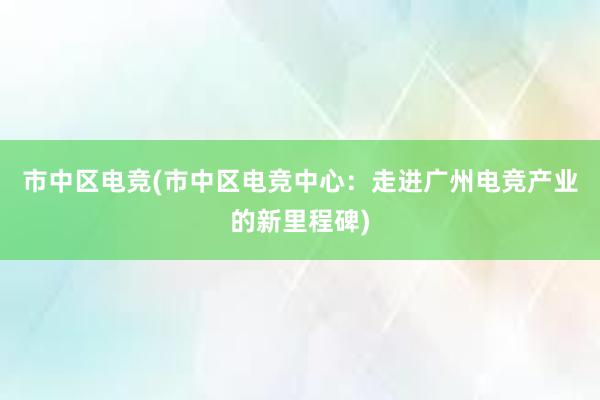 市中区电竞(市中区电竞中心：走进广州电竞产业的新里程碑)