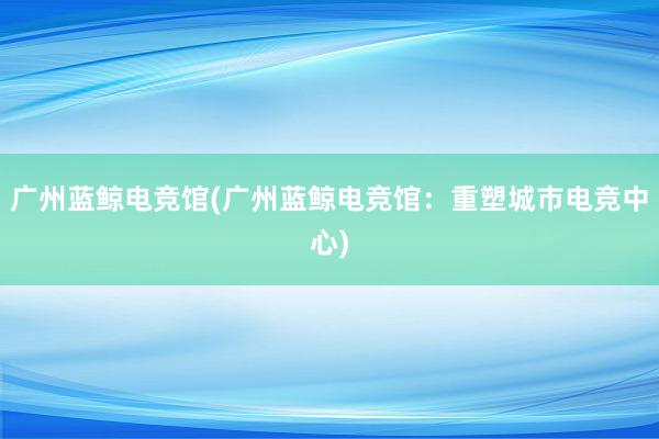 广州蓝鲸电竞馆(广州蓝鲸电竞馆：重塑城市电竞中心)