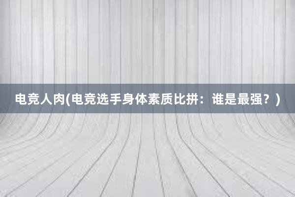 电竞人肉(电竞选手身体素质比拼：谁是最强？)