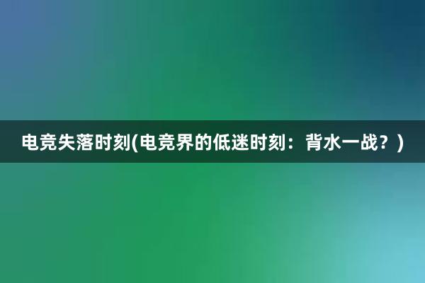 电竞失落时刻(电竞界的低迷时刻：背水一战？)