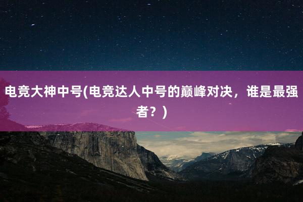 电竞大神中号(电竞达人中号的巅峰对决，谁是最强者？)