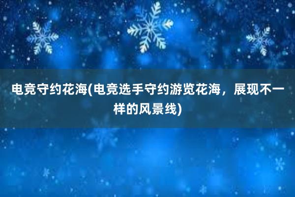 电竞守约花海(电竞选手守约游览花海，展现不一样的风景线)