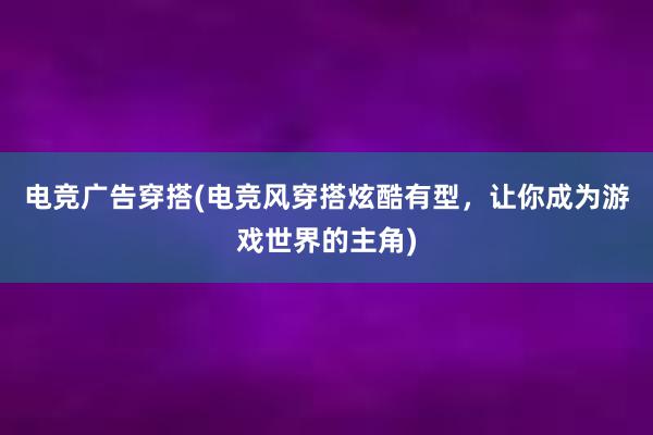 电竞广告穿搭(电竞风穿搭炫酷有型，让你成为游戏世界的主角)