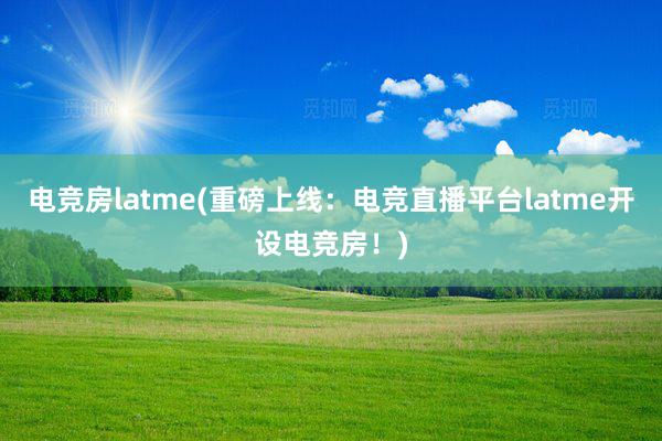 电竞房latme(重磅上线：电竞直播平台latme开设电竞房！)