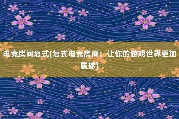 电竞房间复式(复式电竞房间：让你的游戏世界更加震撼)