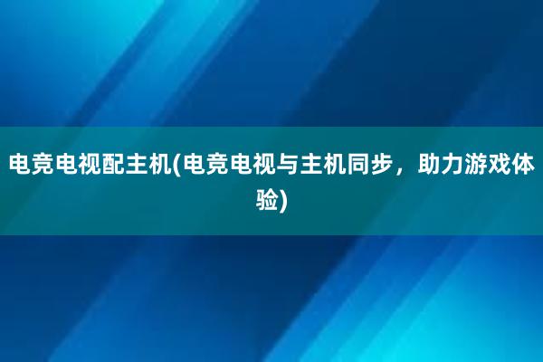 电竞电视配主机(电竞电视与主机同步，助力游戏体验)