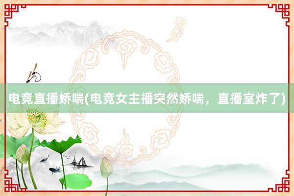 电竞直播娇喘(电竞女主播突然娇喘，直播室炸了)