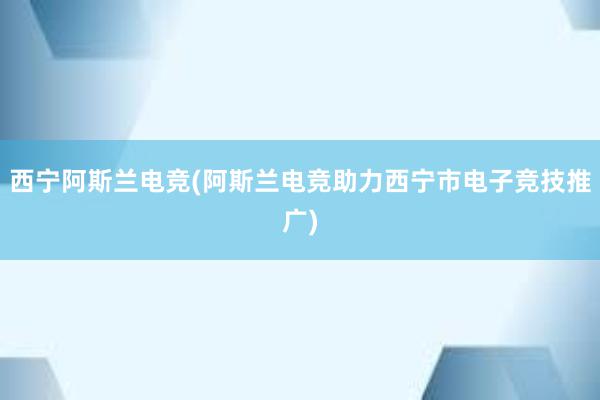 西宁阿斯兰电竞(阿斯兰电竞助力西宁市电子竞技推广)