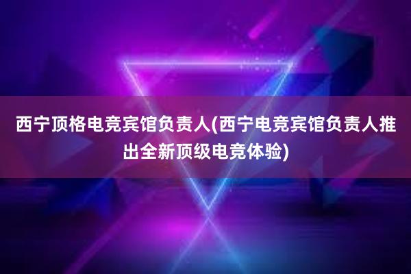 西宁顶格电竞宾馆负责人(西宁电竞宾馆负责人推出全新顶级电竞体验)