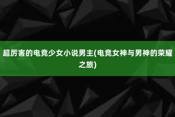 超厉害的电竞少女小说男主(电竞女神与男神的荣耀之旅)