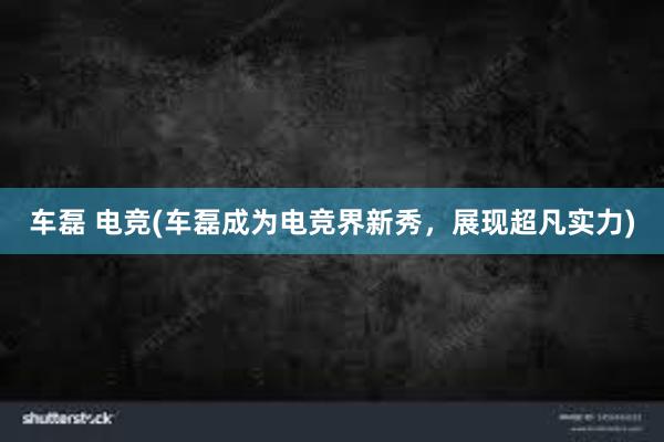 车磊 电竞(车磊成为电竞界新秀，展现超凡实力)