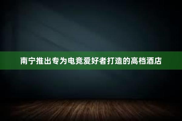 南宁推出专为电竞爱好者打造的高档酒店