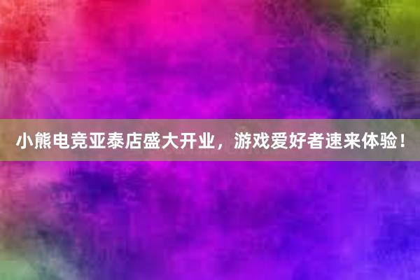 小熊电竞亚泰店盛大开业，游戏爱好者速来体验！