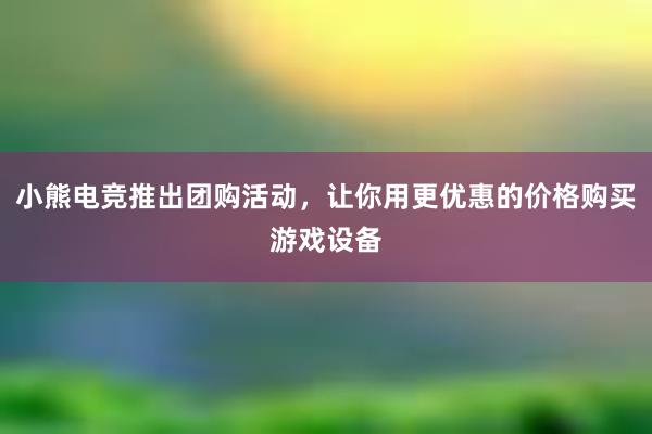 小熊电竞推出团购活动，让你用更优惠的价格购买游戏设备