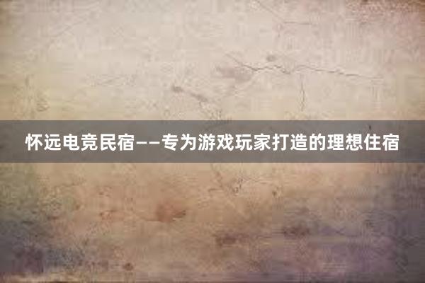 怀远电竞民宿——专为游戏玩家打造的理想住宿