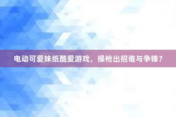 电动可爱妹纸酷爱游戏，操枪出招谁与争锋？