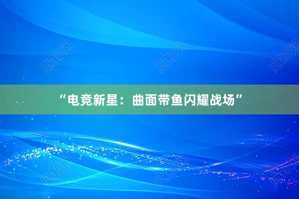 “电竞新星：曲面带鱼闪耀战场”