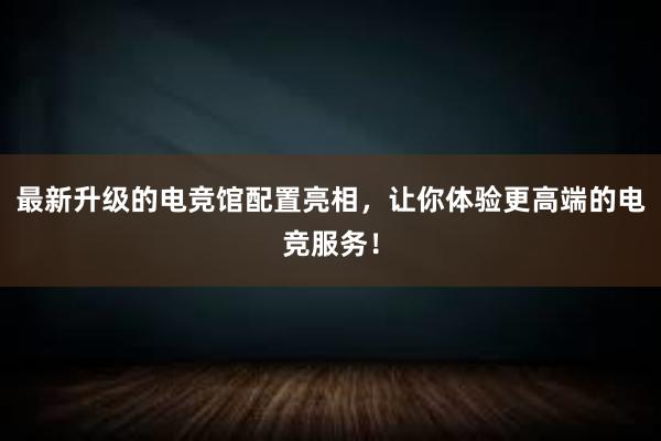 最新升级的电竞馆配置亮相，让你体验更高端的电竞服务！