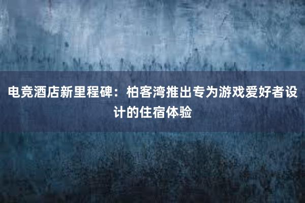 电竞酒店新里程碑：柏客湾推出专为游戏爱好者设计的住宿体验