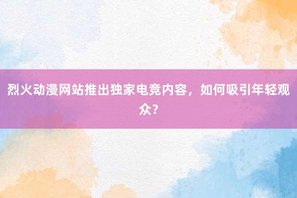 烈火动漫网站推出独家电竞内容，如何吸引年轻观众？