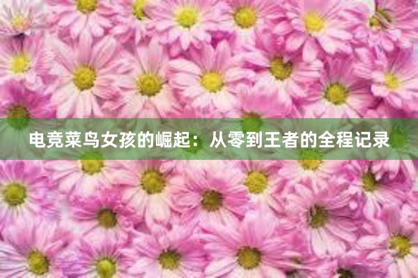 电竞菜鸟女孩的崛起：从零到王者的全程记录