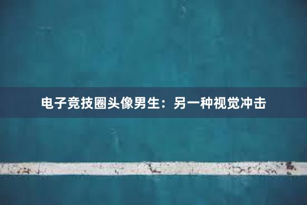 电子竞技圈头像男生：另一种视觉冲击