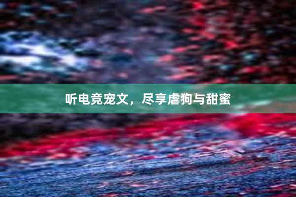 听电竞宠文，尽享虐狗与甜蜜