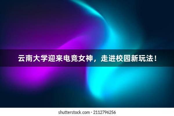 云南大学迎来电竞女神，走进校园新玩法！