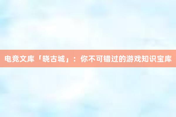 电竞文库「晓古城」：你不可错过的游戏知识宝库