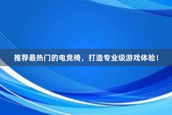 推荐最热门的电竞椅，打造专业级游戏体验！