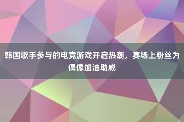 韩国歌手参与的电竞游戏开启热潮，赛场上粉丝为偶像加油助威