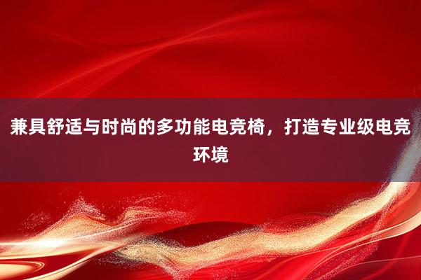 兼具舒适与时尚的多功能电竞椅，打造专业级电竞环境