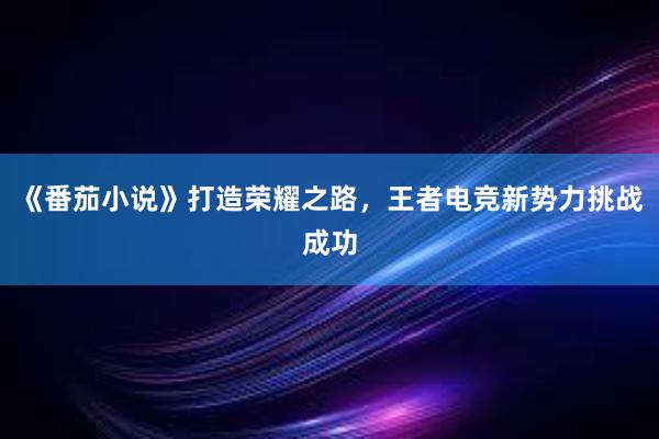 《番茄小说》打造荣耀之路，王者电竞新势力挑战成功