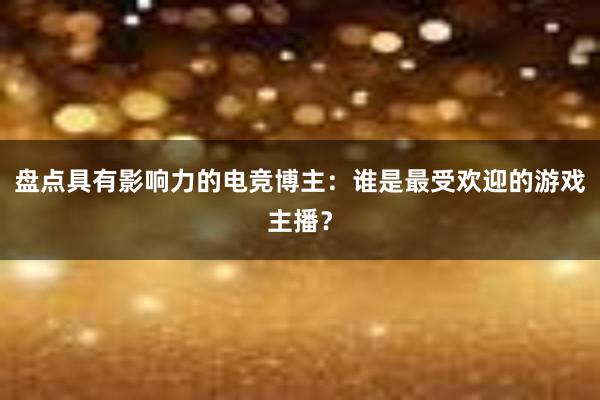 盘点具有影响力的电竞博主：谁是最受欢迎的游戏主播？