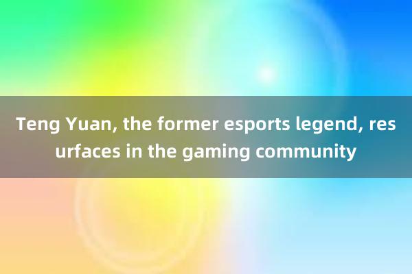 Teng Yuan， the former esports legend， resurfaces in the gaming community